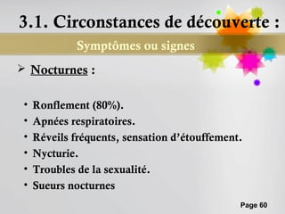 3.1. Circonstances de découverte :
              Symptômes ou signes
 Nocturnes :


 •   Ronflement (80%).
 •   Apnées respiratoires.
 •   Réveils fréquents, sensation d’étouffement.
 •   Nycturie.
 •   Troubles de la sexualité.
 •   Sueurs nocturnes
                                               Page 60
 