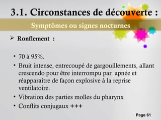 3.1. Circonstances de découverte :
       Symptômes ou signes nocturnes
 Ronflement :

 • 70 à 95%.
 • Bruit intense, entrecoupé de gargouillements, allant
   crescendo pour être interrompu par apnée et
   réapparaître de façon explosive à la reprise
   ventilatoire.
 • Vibration des parties molles du pharynx
 • Conflits conjugaux +++
                                               Page 61
 
