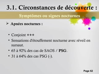 3.1. Circonstances de découverte :
       Symptômes ou signes nocturnes
 Apnées nocturnes :

 • Conjoint +++
 • Sensations d'étouffement nocturne avec réveil en
   sursaut.
 • 65 à 92% des cas de SAOS / PSG.
 • 31 à 64% des cas PSG (-).


                                              Page 62
 