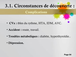 3.1. Circonstances de découverte :
                Complications


• CVx : tbles du rythme, HTA, IDM, AVC.

• Accident : route, travail.

• Troubles métaboliques : diabète, hyperthyroïdie..

• Dépression.


                                             Page 64
 