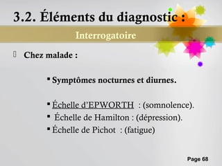 3.2. Éléments du diagnostic :
              Interrogatoire
 Chez malade :

        Symptômes nocturnes et diurnes.

        Échelle d’EPWORTH : (somnolence).
        Échelle de Hamilton : (dépression).
        Échelle de Pichot : (fatigue)


                                           Page 68
 