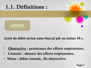 1.1. Définitions :


      APNEE


Arrêt du débit aérien naso-buccal pdt au moins 10 s.

   Obstructive : persistance des efforts respiratoires.
   Centrale : absence des efforts respiratoires.
   Mixte : début centrale, fin obstructive.
                                                  Page 7
 