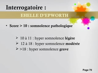 Interrogatoire :
        EHELLE D’EPWORTH

• Score > 10 : somnolence pathologique


      10 à 11 : hyper somnolence légère
      12 à 18 : hyper somnolence modérée
      >18 : hyper somnolence grave




                                            Page 70
 