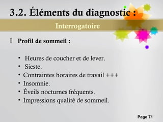 3.2. Éléments du diagnostic :
                 Interrogatoire
 Profil de sommeil :

  •    Heures de coucher et de lever.
  •    Sieste.
  •   Contraintes horaires de travail +++
  •   Insomnie.
  •   Éveils nocturnes fréquents.
  •   Impressions qualité de sommeil.

                                            Page 71
 