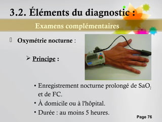 3.2. Éléments du diagnostic :
        Examens complémentaires
 Oxymétrie nocturne :

      Principe :



        • Enregistrement nocturne prolongé de SaO2
          et de FC.
        • À domicile ou à l'hôpital.
        • Durée : au moins 5 heures.
                                            Page 76
 