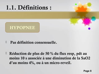 1.1. Définitions :


    HYPOPNEE


   Pas définition consensuelle.

   Réduction de plus de 50 % du flux resp, pdt au
    moins 10 s associée à une diminution de la SaO2
    d’au moins 4%, ou à un micro-reveil.

                                               Page 8
 