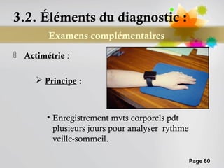 3.2. Éléments du diagnostic :
        Examens complémentaires
 Actimétrie :

      Principe :



        • Enregistrement mvts corporels pdt
          plusieurs jours pour analyser rythme
          veille-sommeil.

                                                 Page 80
 