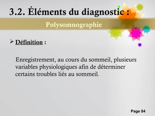 3.2. Éléments du diagnostic :
             Polysomnographie

 Définition :


  Enregistrement, au cours du sommeil, plusieurs
  variables physiologiques afin de déterminer
  certains troubles liés au sommeil.




                                             Page 84
 