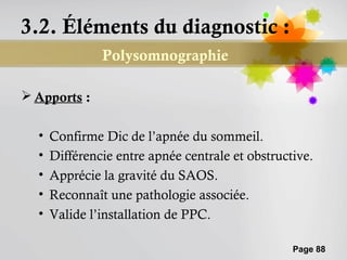 3.2. Éléments du diagnostic :
               Polysomnographie

 Apports :

  •   Confirme Dic de l’apnée du sommeil.
  •   Différencie entre apnée centrale et obstructive.
  •   Apprécie la gravité du SAOS.
  •   Reconnaît une pathologie associée.
  •   Valide l’installation de PPC.

                                                  Page 88
 
