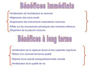 Bénéfices immédiats Amélioration de l'architecture du sommeil Régression des micro éveils Suppression des évènements respiratoires nocturnes Effets sur les mouvements périodiques des membres inférieurs Disparition de la polyurie nocturne Bénéfices à long terme Amélioration de la vigilance diurne et des capacités cognitives Retour d'un sommeil de bonne qualité Reprise d'une activité socioprofessionnelle normale Amélioration de la qualité de vie 