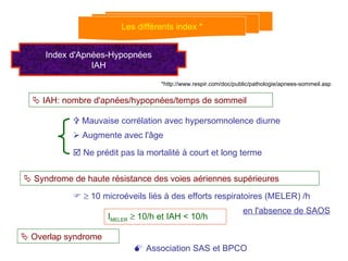 Les différents index * Index d'Apnées-Hypopnées IAH    IAH: nombre d'apnées/hypopnées/temps de sommeil    Mauvaise corrélation avec hypersomnolence diurne    Augmente avec l'âge    Ne prédit pas la mortalité à court et long terme    Syndrome de haute résistance des voies aériennes supérieures       10 microéveils liés à des efforts respiratoires (MELER) /h en l'absence de SAOS I MELER     10/h et IAH < 10/h    Overlap syndrome    Association SAS et BPCO *http://www.respir.com/doc/public/pathologie/apnees-sommeil.asp 