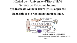 Hôpital de l’ Université d’État d’Haïti
Service de Médecine Interne
Syndrome de Guillain-Barré (SGB) approche
diagnostique et orientation thérapeutique.
Dr. Jean Malherbe LOLO, R2MI
lolojeanmalherbe91@gmail.com +5093403-4775
12/09/23
 
