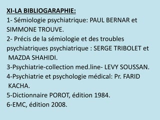 XI-LA BIBLIOGARAPHIE:
1- Sémiologie psychiatrique: PAUL BERNAR et
SIMMONE TROUVE.
2- Précis de la sémiologie et des troubl...