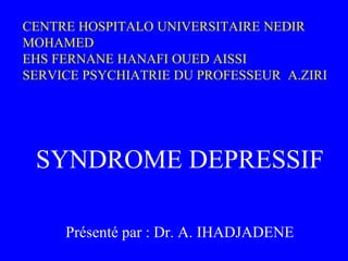 CENTRE HOSPITALO UNIVERSITAIRE NEDIR
MOHAMED
EHS FERNANE HANAFI OUED AISSI
SERVICE PSYCHIATRIE DU PROFESSEUR A.ZIRI
SYNDROME DEPRESSIF
Présenté par : Dr. A. IHADJADENE
 