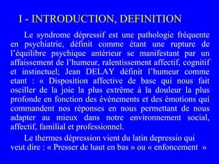I - INTRODUCTION, DEFINITION
Le syndrome dépressif est une pathologie fréquente
en psychiatrie, définit comme étant une ru...
