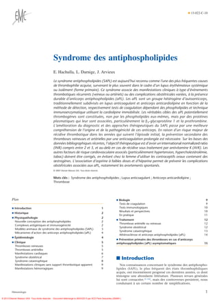 ¶ 13-022-C-10




                                                   Syndrome des antiphospholipides
                                                   E. Hachulla, L. Darnige, J. Arvieux

                                                   Le syndrome antiphospholipides (SAPL) est aujourd’hui reconnu comme l’une des plus fréquentes causes
                                                   de thrombophilie acquise, survenant le plus souvent dans le cadre d’un lupus érythémateux systémique
                                                   ou isolément (forme primaire). Ce syndrome associe des manifestations cliniques à type d’événements
                                                   thrombotiques récurrents (veineux ou artériels) ou des complications obstétricales variées, à la présence
                                                   durable d’anticorps antiphospholipides (aPL). Les aPL sont un groupe hétérogène d’autoanticorps,
                                                   traditionnellement subdivisés en lupus anticoagulant et anticorps anticardiolipine en fonction de la
                                                   méthode de détection, respectivement tests de coagulation dépendant des phospholipides et technique
                                                   immunoenzymatique utilisant la cardiolipine immobilisée. Les véritables cibles des aPL potentiellement
                                                   thrombogènes sont constituées, non par les phospholipides eux-mêmes, mais par des protéines
                                                   plasmatiques qui leur sont associées, particulièrement la b2-glycoprotéine 1 et la prothrombine.
                                                   L’amélioration du diagnostic et des approches thérapeutiques du SAPL passe par une meilleure
                                                   compréhension de l’origine et de la pathogénicité de ces anticorps. En raison d’un risque majeur de
                                                   récidive thrombotique dans les années qui suivent l’épisode initial, la prévention secondaire des
                                                   thromboses veineuses et artérielles par une anticoagulation prolongée est nécessaire. Sur les bases des
                                                   données bibliographiques récentes, l’objectif thérapeutique est d’avoir un international normalized ratio
                                                   (INR) compris entre 2 et 3, et au-delà en cas de récidive sous traitement par antivitamine K (AVK). Les
                                                   autres facteurs de risque cardiovasculaire associés (particulièrement hypertension, hypercholestérolémie,
                                                   tabac) doivent être corrigés, en évitant chez la femme d’utiliser les contraceptifs oraux contenant des
                                                   œstrogènes. L’association d’aspirine à faibles doses et d’héparine permet de prévenir les complications
                                                   obstétricales associées aux aPL, notamment les avortements spontanés.
                                                   © 2007 Elsevier Masson SAS. Tous droits réservés.


                                                   Mots clés : Syndrome des antiphospholipides ; Lupus anticoagulant ; Anticorps anticardiolipine ;
                                                   Thrombose




         Plan                                                                                                    ¶ Biologie                                                          9
                                                                                                                   Tests de coagulation                                              9
         ¶ Introduction                                                                                1           Tests immunologiques                                             10
                                                                                                                   Résultats et perspectives                                        10
         ¶ Historique                                                                                  2
                                                                                                                   En pratique                                                      11
         ¶ Physiopathologie                                                                            2
                                                                                                                 ¶ Traitement                                                       12
           Nouvelle conception des antiphospholipides                                                  2
                                                                                                                   Thrombose artérielle ou veineuse                                 12
           Complexes antigéniques et immunogénicité                                                    2
                                                                                                                   Syndrome obstétrical                                             12
           Modèles animaux de syndrome des antiphospholipides (SAPL)                                   3
                                                                                                                   Syndrome catastrophique                                          13
           Mécanismes d’action des anticorps antiphospholipides (aPL)                                  4
                                                                                                                   Athérosclérose et anticorps antiphospholipides (aPL)             14
         ¶ Épidémiologie                                                                               4
                                                                                                                 ¶ Prévention primaire des thromboses en cas d’anticorps
         ¶ Clinique                                                                                    5         antiphosppholipides (aPL) asymptomatiques                          15
           Thromboses veineuses                                                                        5
           Thromboses artérielles                                                                      5
           Manifestations cardiaques                                                                   6
           Syndrome obstétrical
           Syndrome catastrophique
                                                                                                       7
                                                                                                       8
                                                                                                                 ■ Introduction
           Manifestations cliniques sans support thrombotique apparent                                 9            Nos connaissances concernant le syndrome des antiphospho-
           Manifestations hémorragiques                                                                9         lipides (SAPL), le plus fréquent des états thrombophiliques
                                                                                                                 acquis, ont énormément progressé ces dernières années, ce dont
                                                                                                                 témoigne une abondante littérature. Plusieurs revues générales
                                                                                                                 lui sont consacrées [1-16], mais des controverses persistent, nous
                                                                                                                 conduisant à un certain nombre de simplifications.

         Hématologie                                                                                                                                                                 1
© 2013 Elsevier Masson SAS. Tous droits réservés. - Document téléchargé le 28/03/2013 par SCD Paris Descartes (292681)
 