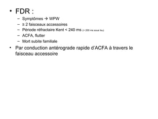 • FDR :
– Symptômes  WPW
– ≥ 2 faisceaux accessoires
– Période réfractaire Kent < 240 ms (< 200 ms sous Isu)
– ACFA, flutter
– Mort subite familiale
• Par conduction antérograde rapide d’ACFA à travers le
faisceau accessoire
 