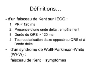 Définitions…
- d’un faisceau de Kent sur l’ECG :
1. PR < 120 ms
2. Présence d’une onde delta : empâtement
3. Durée du QRS > 120 ms
4. Tbs repolarisation d’axe opposé au QRS et à
l’onde delta
- d’un syndrome de Wolff-Parkinson-White
(WPW) :
faisceau de Kent + symptômes
 