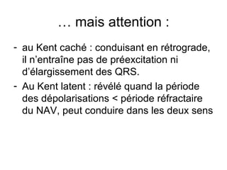 … mais attention :
- au Kent caché : conduisant en rétrograde,
il n’entraîne pas de préexcitation ni
d’élargissement des QRS.
- Au Kent latent : révélé quand la période
des dépolarisations < période réfractaire
du NAV, peut conduire dans les deux sens
 