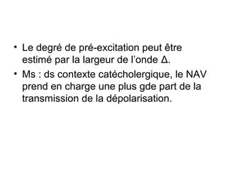 • Le degré de pré-excitation peut être
estimé par la largeur de l’onde Δ.
• Ms : ds contexte catécholergique, le NAV
prend en charge une plus gde part de la
transmission de la dépolarisation.
 