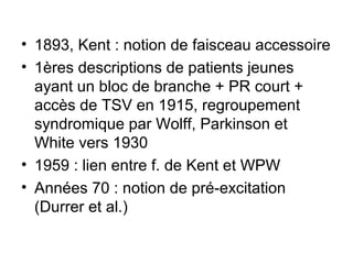 • 1893, Kent : notion de faisceau accessoire
• 1ères descriptions de patients jeunes
ayant un bloc de branche + PR court +
accès de TSV en 1915, regroupement
syndromique par Wolff, Parkinson et
White vers 1930
• 1959 : lien entre f. de Kent et WPW
• Années 70 : notion de pré-excitation
(Durrer et al.)
 