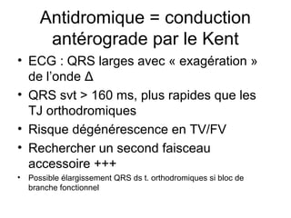 Antidromique = conduction
antérograde par le Kent
• ECG : QRS larges avec « exagération »
de l’onde Δ
• QRS svt > 160 ms, plus rapides que les
TJ orthodromiques
• Risque dégénérescence en TV/FV
• Rechercher un second faisceau
accessoire +++
• Possible élargissement QRS ds t. orthodromiques si bloc de
branche fonctionnel
 