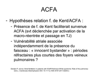 ACFA
- Hypothèses relation f. de Kent/ACFA :
- Présence de f. de Kent faciliterait survenue
ACFA (svt déclenchée par activation de la
macro-réentrée et passage en TJ)
- Vulnérabilité atriale associée
indépendamment de la présence du
faisceau : « innocent bystander » : périodes
réfractaires plus courtes des foyers veineux
pulmonaires ?
Derejko P, and al. Atrial fibrillation in patients with Wolff-Parkinson-White syndrome: Role of the pulmonary
veins. J Cardiovasc Electrophysiol; DOI: 10.1111/j.1540–8167.2011.02203.x
 