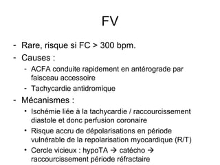 FV
- Rare, risque si FC > 300 bpm.
- Causes :
- ACFA conduite rapidement en antérograde par
faisceau accessoire
- Tachycardie antidromique
- Mécanismes :
• Ischémie liée à la tachycardie / raccourcissement
diastole et donc perfusion coronaire
• Risque accru de dépolarisations en période
vulnérable de la repolarisation myocardique (R/T)
• Cercle vicieux : hypoTA  catécho 
raccourcissement période réfractaire
 