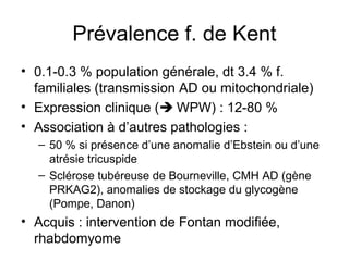 Prévalence f. de Kent
• 0.1-0.3 % population générale, dt 3.4 % f.
familiales (transmission AD ou mitochondriale)
• Expression clinique ( WPW) : 12-80 %
• Association à d’autres pathologies :
– 50 % si présence d’une anomalie d’Ebstein ou d’une
atrésie tricuspide
– Sclérose tubéreuse de Bourneville, CMH AD (gène
PRKAG2), anomalies de stockage du glycogène
(Pompe, Danon)
• Acquis : intervention de Fontan modifiée,
rhabdomyome
 