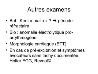 Autres examens
• But : Kent « malin » ?  période
réfractaire
• Bio : anomalie électrolytique pro-
arrythmogène
• Morphologie cardiaque (ETT)
• En cas de pré-excitation et symptômes
évocateurs sans tachy documentée :
Holter ECG, Reveal©
 
