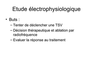 Etude électrophysiologique
• Buts :
– Tenter de déclencher une TSV
– Décision thérapeutique et ablation par
radiofréquence
– Evaluer la réponse au traitement
 