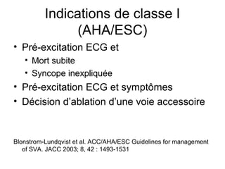 Indications de classe I
(AHA/ESC)
• Pré-excitation ECG et
• Mort subite
• Syncope inexpliquée
• Pré-excitation ECG et symptômes
• Décision d’ablation d’une voie accessoire
Blonstrom-Lundqvist et al. ACC/AHA/ESC Guidelines for management
of SVA. JACC 2003; 8, 42 : 1493-1531
 