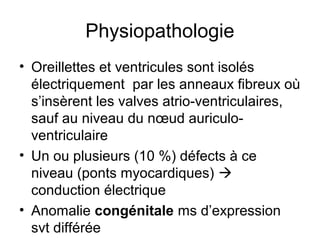 Physiopathologie
• Oreillettes et ventricules sont isolés
électriquement par les anneaux fibreux où
s’insèrent les valves atrio-ventriculaires,
sauf au niveau du nœud auriculo-
ventriculaire
• Un ou plusieurs (10 %) défects à ce
niveau (ponts myocardiques) 
conduction électrique
• Anomalie congénitale ms d’expression
svt différée
 