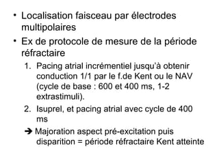 • Localisation faisceau par électrodes
multipolaires
• Ex de protocole de mesure de la période
réfractaire
1. Pacing atrial incrémentiel jusqu’à obtenir
conduction 1/1 par le f.de Kent ou le NAV
(cycle de base : 600 et 400 ms, 1-2
extrastimuli).
2. Isuprel, et pacing atrial avec cycle de 400
ms
 Majoration aspect pré-excitation puis
disparition = période réfractaire Kent atteinte
 