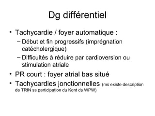 Dg différentiel
• Tachycardie / foyer automatique :
– Début et fin progressifs (imprégnation
catécholergique)
– Difficultés à réduire par cardioversion ou
stimulation atriale
• PR court : foyer atrial bas situé
• Tachycardies jonctionnelles (ms existe description
de TRIN ss participation du Kent ds WPW)
 