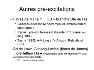 Autres pré-excitations
– Fibres de Mahaim : OD – branche Dte du His
• Faisceau accessoire décrémentiel, exclusivement
antérograde
• Repos : pré-excitation svt absente, PR normal ou
long, BBG
• Tachy : BBG, A-V long et V-A court. Ralentie si
BBD
– Sd de Lown-Ganong-Levine (fibres de James)
: oreillettes- His accélération de la conduction AV sans
élargissement des QRS
• PR court sans pré-excitation
 