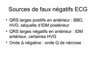 Sources de faux négatifs ECG
• QRS larges positifs en antérieur : BBD,
HVD, séquelle d’IDM postérieur
• QRS larges négatifs en antérieur : IDM
antérieur, certaines HVG
• Onde Δ négative : onde Q de nécrose
 
