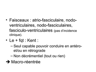 • Faisceaux : atrio-fasciculaire, nodo-
ventriculaires, nodo-fasciculaires,
fasciculo-ventriculaires (pas d’incidence
clinique).
• Le + fqt : Kent :
– Seul capable pouvoir conduire en antéro-
et/ou en rétrograde
– Non décrémentiel (tout ou rien)
 Macro-réentrée
 