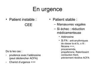 En urgence
• Patient instable :
CEE
Ds ts les cas :
- prudence avec l’adénosine
(peut déclencher ACFA)
- Chariot d’urgence +++
• Patient stable :
– Manœuvres vagales
– Si échec : réduction
médicamenteuse
• Adénosine
• Si FA : anti-arrythmiques
de classe Ia et Ic, ± III :
flécaine +++,
procainamide,
propafenone. Ralentissent
conduction Kent,
préviennent récidive ACFA
 