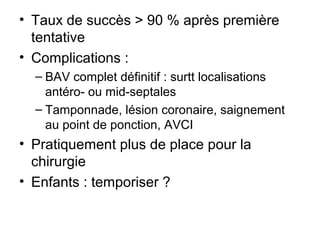 • Taux de succès > 90 % après première
tentative
• Complications :
– BAV complet définitif : surtt localisations
antéro- ou mid-septales
– Tamponnade, lésion coronaire, saignement
au point de ponction, AVCI
• Pratiquement plus de place pour la
chirurgie
• Enfants : temporiser ?
 