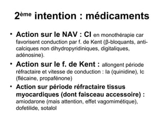 2ème
intention : médicaments
• Action sur le NAV : CI en monothérapie car
favorisent conduction par f. de Kent (β-bloquants, anti-
calciques non dihydropyridiniques, digitaliques,
adénosine).
• Action sur le f. de Kent : allongent période
réfractaire et vitesse de conduction : Ia (quinidine), Ic
(flécaine, propafénone)
• Action sur période réfractaire tissus
myocardiques (dont faisceau accessoire) :
amiodarone (mais attention, effet vagomimétique),
dofetilide, sotalol
 