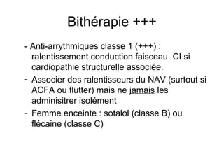 Bithérapie +++
- Anti-arrythmiques classe 1 (+++) :
ralentissement conduction faisceau. CI si
cardiopathie structurelle associée.
- Associer des ralentisseurs du NAV (surtout si
ACFA ou flutter) mais ne jamais les
adminisitrer isolément
- Femme enceinte : sotalol (classe B) ou
flécaine (classe C)
 