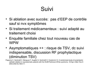 Suivi
• Si ablation avec succès: pas d’EEP de contrôle
sauf si nvx symptômes
• Si traitement médicamenteux : suivi adapté au
traitement choisi
• Enquête familiale chez tout nouveau cas de
WPW
• Asymptomatiques ++ : risque de TSV, dc suivi
indispensable, discussion RF prophylactique
(diminution TSV)
Pappone C, Santinelli V, Manguso F, Augello G, Santinelli O, Vicedomini G. A randomized study of prophylactic
catheter ablation in asymptomatic patients with the Wolff-Parkinson-White syndrome. N Engl J Med. Nov 6
2003;349(19):1803-11.
 