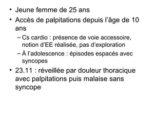 • Jeune femme de 25 ans
• Accès de palpitations depuis l’âge de 10
ans
– Cs cardio : présence de voie accessoire,
notion d’EE réalisée, pas d’exploration
– À l’adolescence : épisodes espacés avec
syncopes
• 23.11 : réveillée par douleur thoracique
avec palpitations puis malaise sans
syncope
 