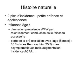 Histoire naturelle
• 2 pics d’incidence : petite enfance et
adolescence
• Influence âge :
– diminution prévalence WPW par
ralentissement conduction ds le faisceau
accessoire
– perte de la pré-excitation avec l’âge (fibrose) :
10 % ds les Kent cachés, 25 % chez
asymptomatiques mais augmentation
incidence ACFA…
 