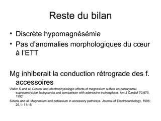 Reste du bilan
• Discrète hypomagnésémie
• Pas d’anomalies morphologiques du cœur
à l’ETT
Mg inhiberait la conduction rétrograde des f.
accessoires
Viskin S and al. Clinical and electrophysiologic effects of magnesium sulfate on paroxysmal
supraventricular tachycardia and comparison with adenosine triphosphate. Am J Cardiol 70:879,
1992
Sideris and al. Magnesium and potassium in accessory pathways. Journal of Electrocardiology, 1996;
29,1: 11-15
 