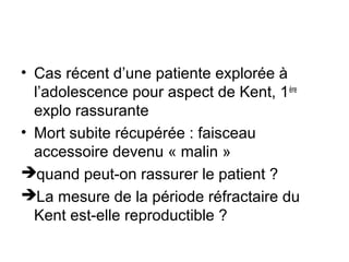 • Cas récent d’une patiente explorée à
l’adolescence pour aspect de Kent, 1ère
explo rassurante
• Mort subite récupérée : faisceau
accessoire devenu « malin »
quand peut-on rassurer le patient ?
La mesure de la période réfractaire du
Kent est-elle reproductible ?
 