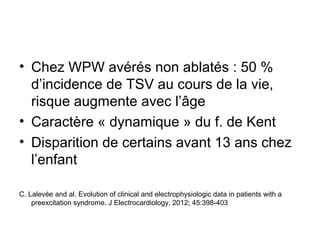 • Chez WPW avérés non ablatés : 50 %
d’incidence de TSV au cours de la vie,
risque augmente avec l’âge
• Caractère « dynamique » du f. de Kent
• Disparition de certains avant 13 ans chez
l’enfant
C. Lalevée and al. Evolution of clinical and electrophysiologic data in patients with a
preexcitation syndrome. J Electrocardiology, 2012; 45:398-403
 