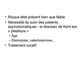 • Risque létal présent bien que faible
• Nécessité du suivi des patients
asymptomatiques : le faisceau de Kent est
« plastique »
– Âge
– Électrolytes, catécholamines…
• Traitement curatif
 