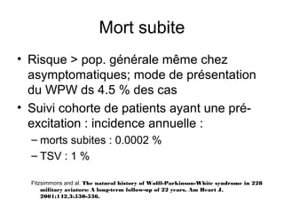 Mort subite
• Risque > pop. générale même chez
asymptomatiques; mode de présentation
du WPW ds 4.5 % des cas
• Suivi cohorte de patients ayant une pré-
excitation : incidence annuelle :
– morts subites : 0.0002 %
– TSV : 1 %
Fitzsimmons and al. The natural history of Wolff-Parkinson-White syndrome in 228
military aviators: A long-term follow-up of 22 years. Am Heart J,
2001;142,3:530-536.
 